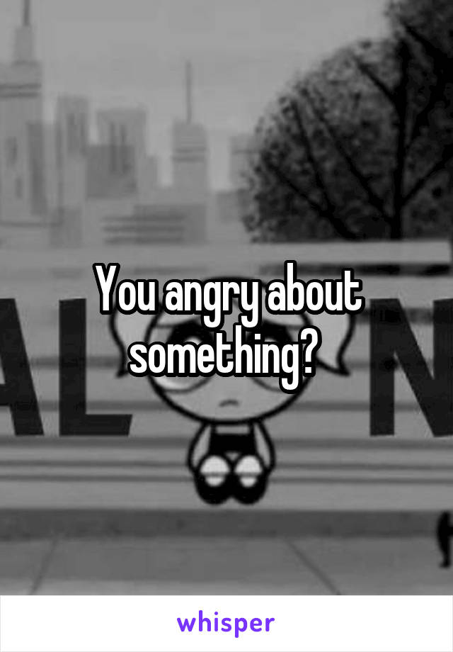 You angry about something? 