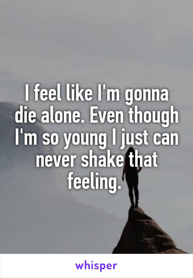 I feel like I'm gonna die alone. Even though I'm so young I just can never shake that feeling. 