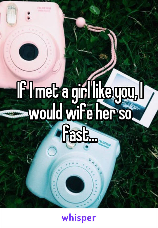 If I met a girl like you, I would wife her so fast...