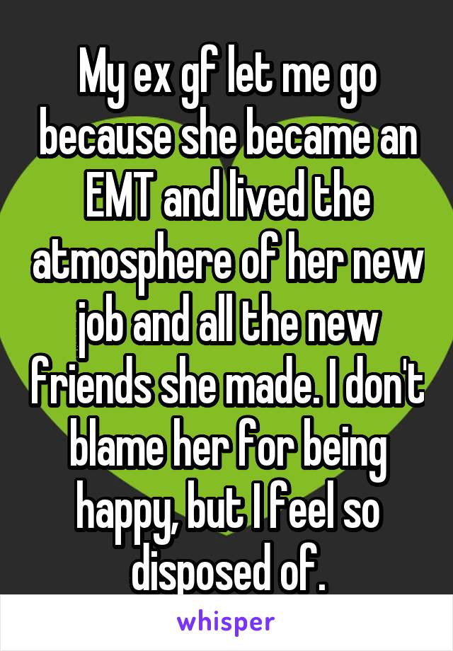 My ex gf let me go because she became an EMT and lived the atmosphere of her new job and all the new friends she made. I don't blame her for being happy, but I feel so disposed of.