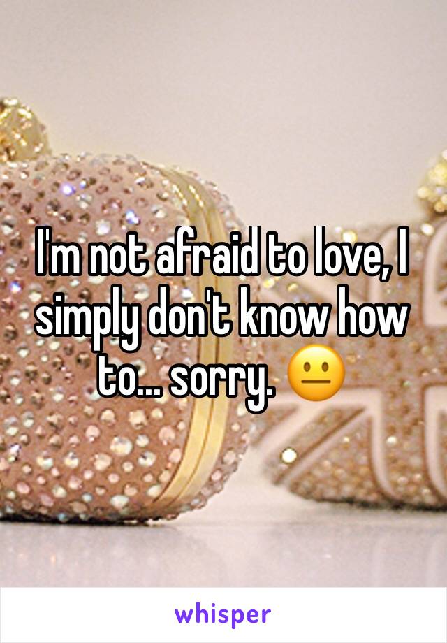 I'm not afraid to love, I simply don't know how to... sorry. 😐