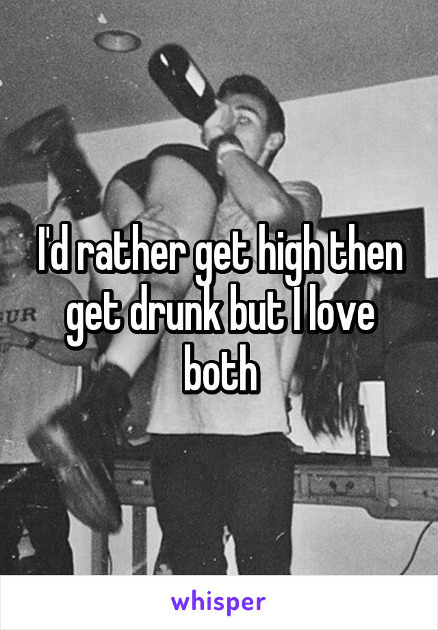 I'd rather get high then get drunk but I love both