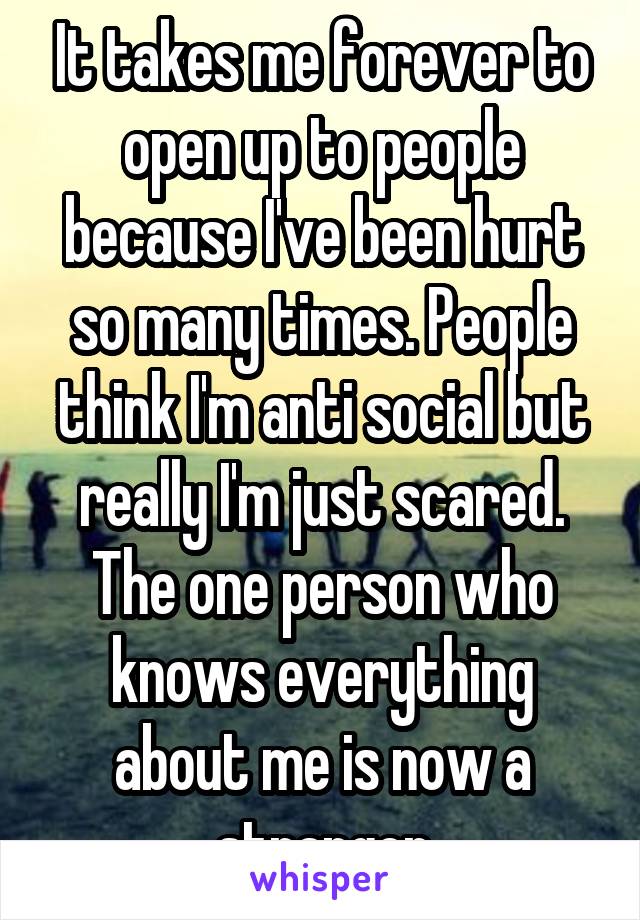 It takes me forever to open up to people because I've been hurt so many times. People think I'm anti social but really I'm just scared. The one person who knows everything about me is now a stranger