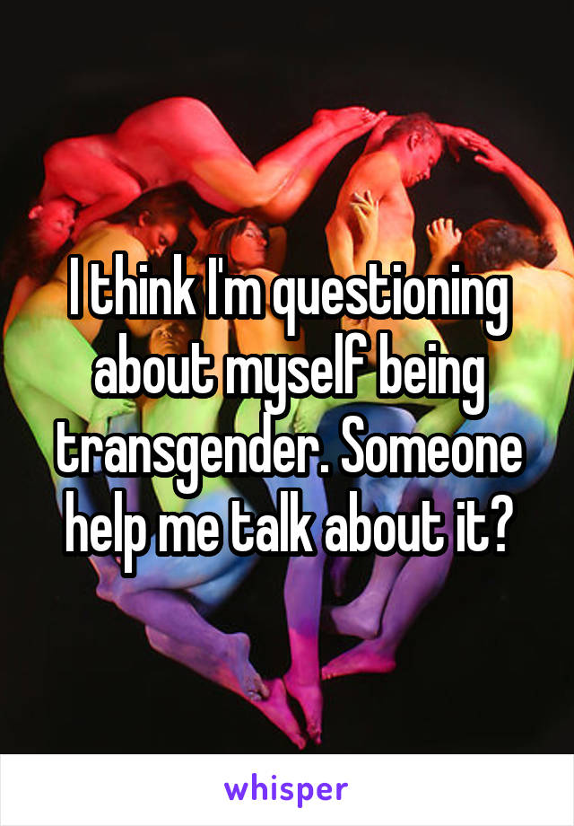 I think I'm questioning about myself being transgender. Someone help me talk about it?