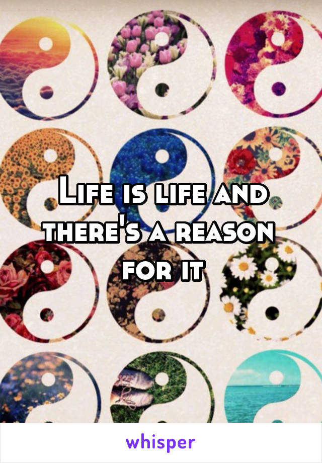 Life is life and there's a reason  for it