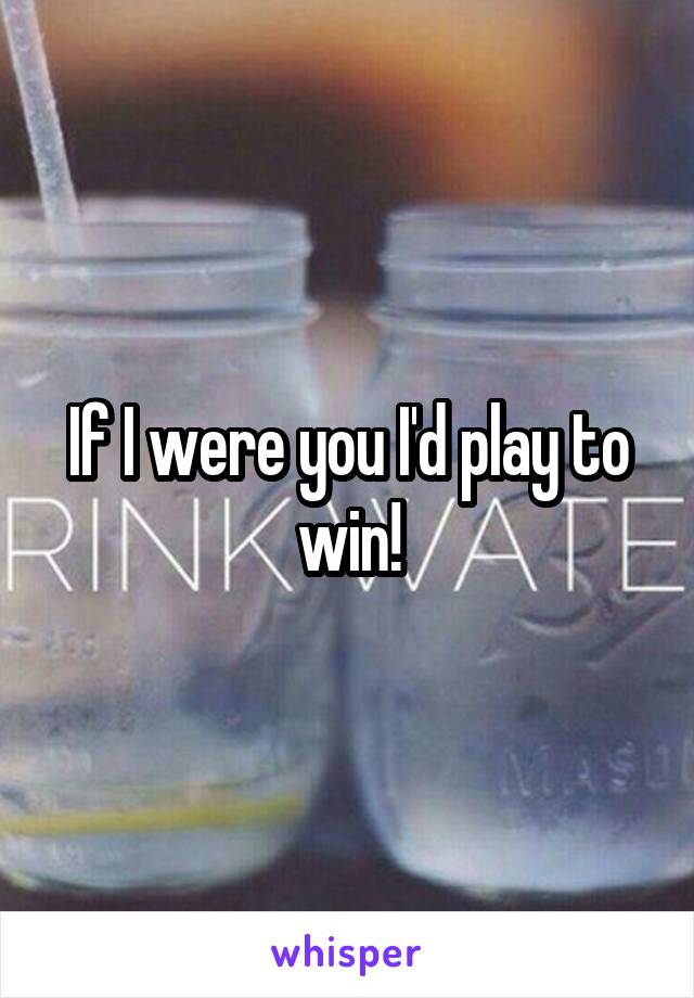 If I were you I'd play to win!