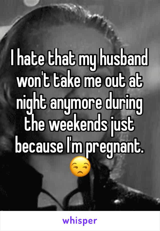 I hate that my husband won't take me out at night anymore during the weekends just because I'm pregnant. 😒