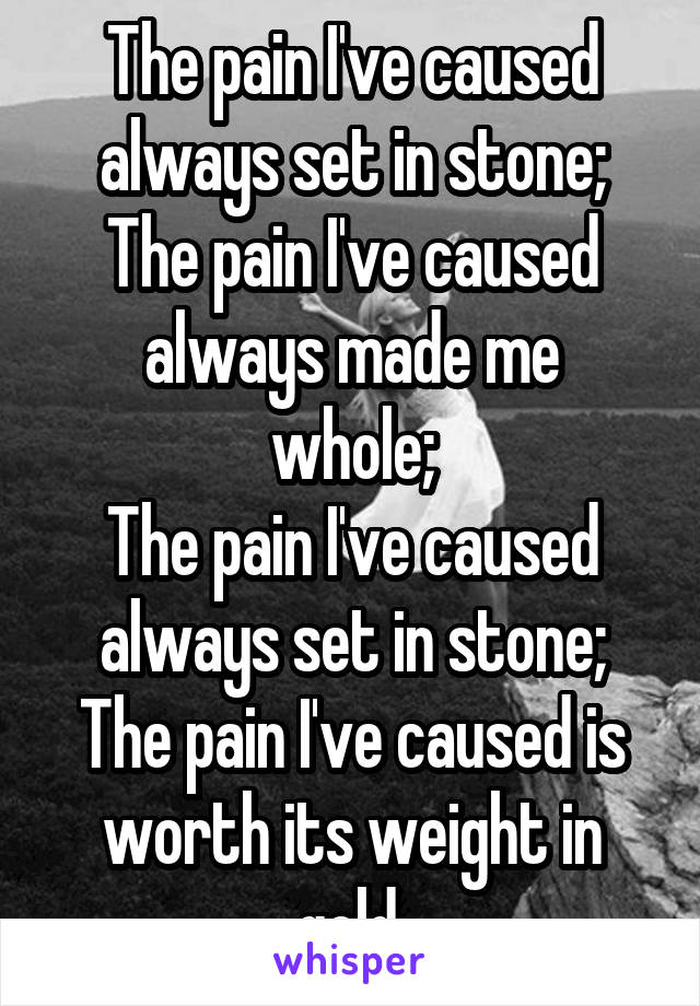 The pain I've caused
always set in stone;
The pain I've caused
always made me whole;
The pain I've caused
always set in stone;
The pain I've caused is
worth its weight in gold.