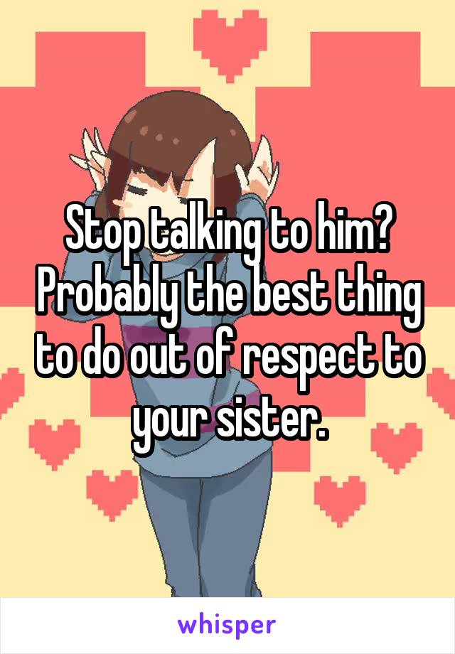 Stop talking to him? Probably the best thing to do out of respect to your sister.