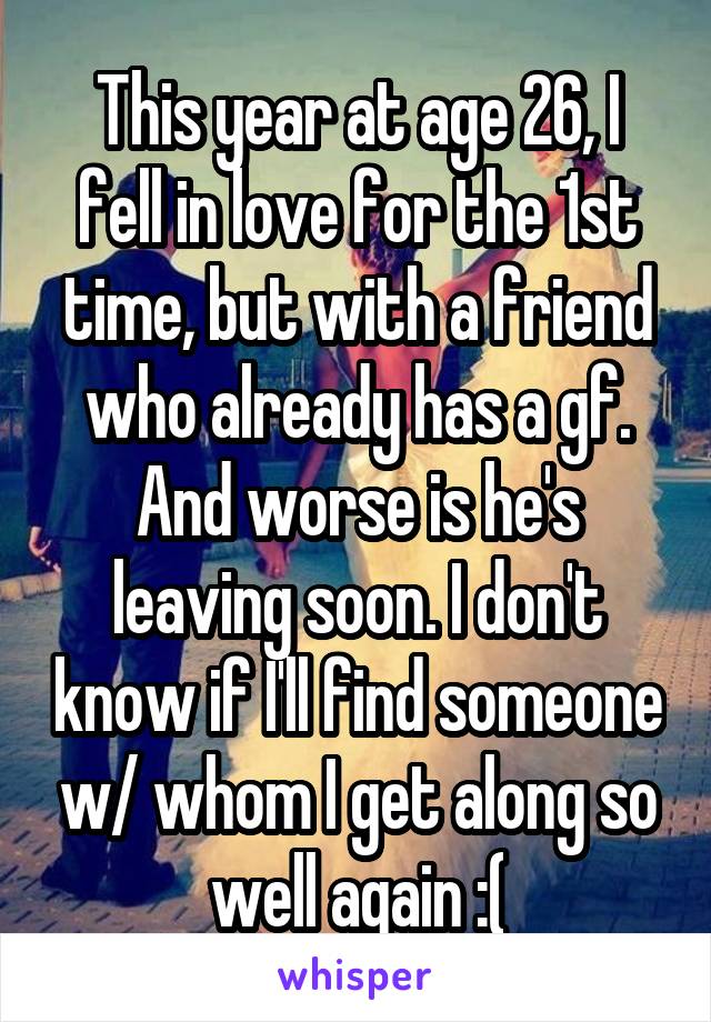 This year at age 26, I fell in love for the 1st time, but with a friend who already has a gf. And worse is he's leaving soon. I don't know if I'll find someone w/ whom I get along so well again :(