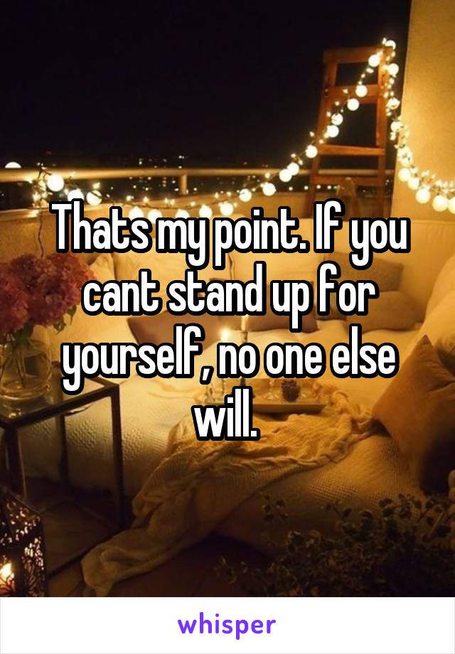 Thats my point. If you cant stand up for yourself, no one else will. 