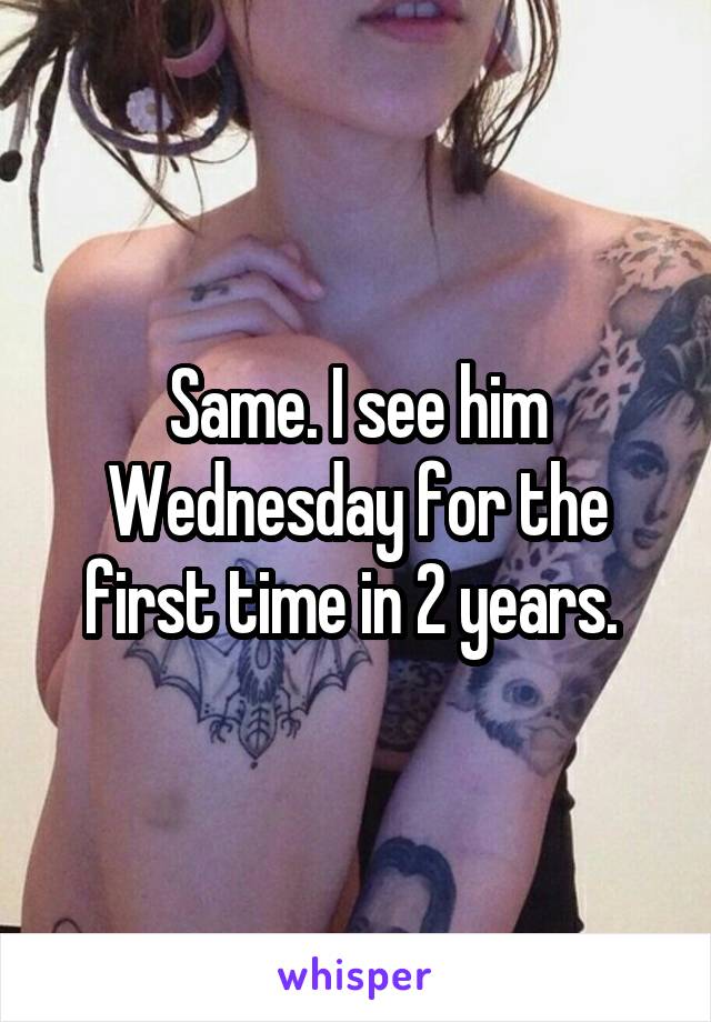 Same. I see him Wednesday for the first time in 2 years. 