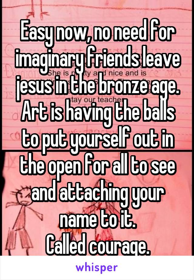 Easy now, no need for imaginary friends leave jesus in the bronze age.
Art is having the balls to put yourself out in the open for all to see and attaching your name to it.
Called courage.