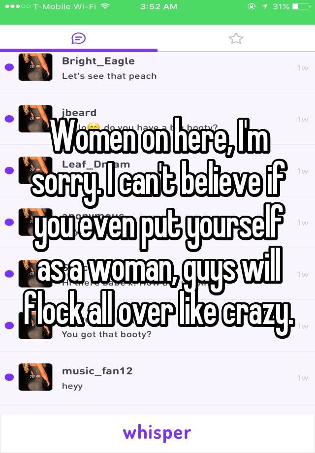 Women on here, I'm sorry. I can't believe if you even put yourself as a woman, guys will flock all over like crazy.