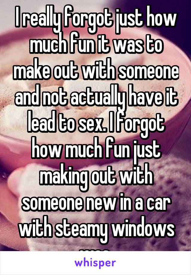 I really forgot just how much fun it was to make out with someone and not actually have it lead to sex. I forgot how much fun just making out with someone new in a car with steamy windows was.