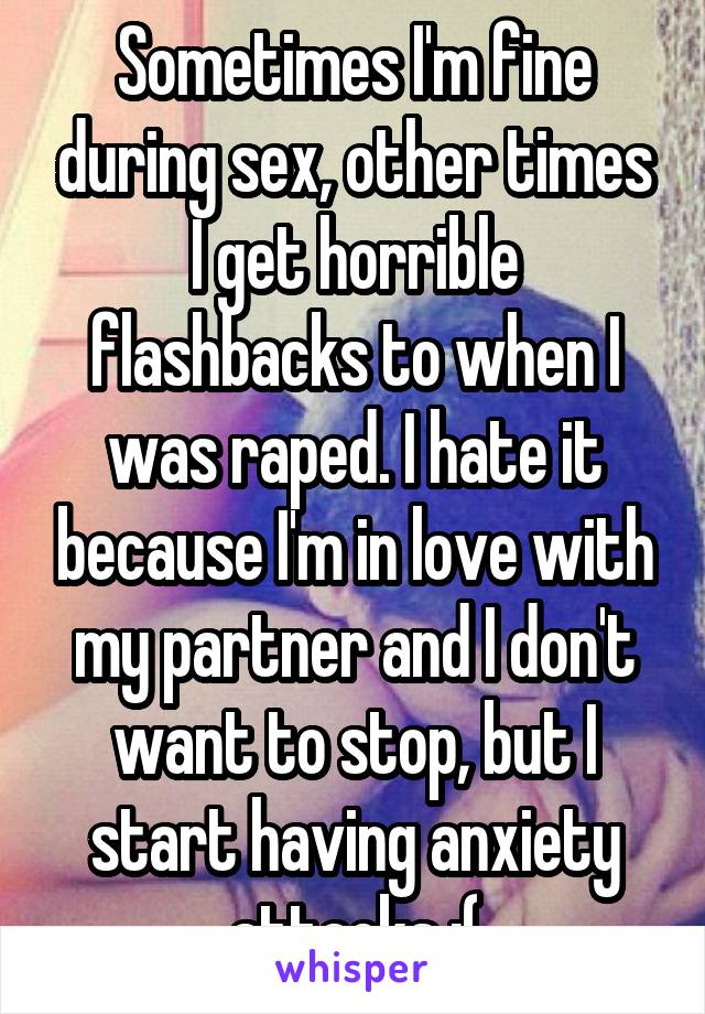 Sometimes I'm fine during sex, other times I get horrible flashbacks to when I was raped. I hate it because I'm in love with my partner and I don't want to stop, but I start having anxiety attacks :(