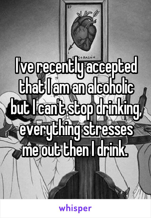 I've recently accepted that I am an alcoholic but I can't stop drinking, everything stresses me out then I drink. 