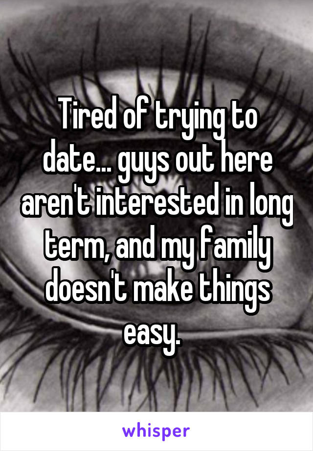 Tired of trying to date... guys out here aren't interested in long term, and my family doesn't make things easy.  