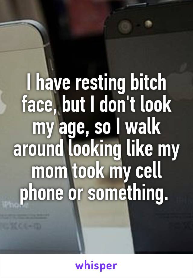 I have resting bitch face, but I don't look my age, so I walk around looking like my mom took my cell phone or something. 