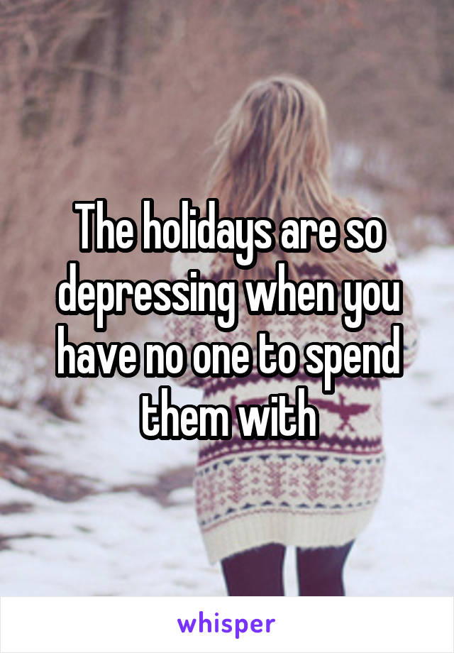 The holidays are so depressing when you have no one to spend them with