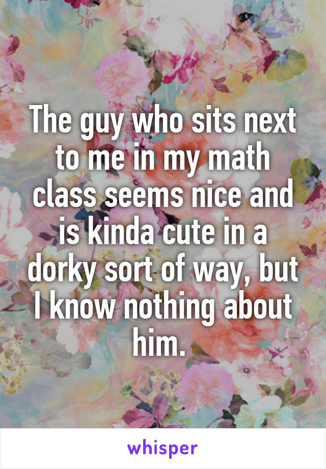 The guy who sits next to me in my math class seems nice and is kinda cute in a dorky sort of way, but I know nothing about him. 