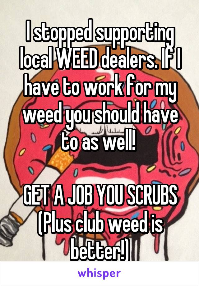 I stopped supporting local WEED dealers. If I have to work for my weed you should have to as well! 

GET A JOB YOU SCRUBS
(Plus club weed is better!)