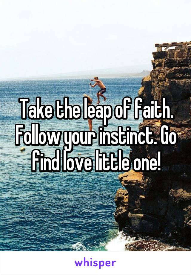 Take the leap of faith. Follow your instinct. Go find love little one!