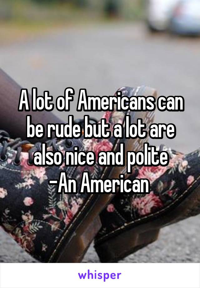 A lot of Americans can be rude but a lot are also nice and polite
-An American 