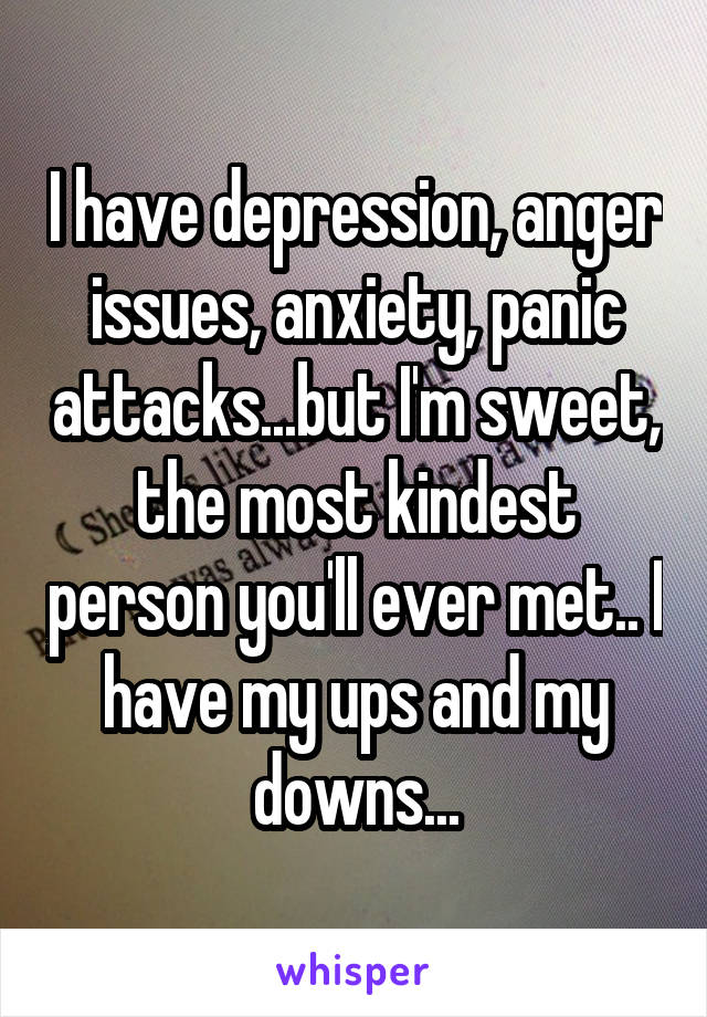 I have depression, anger issues, anxiety, panic attacks...but I'm sweet, the most kindest person you'll ever met.. I have my ups and my downs...