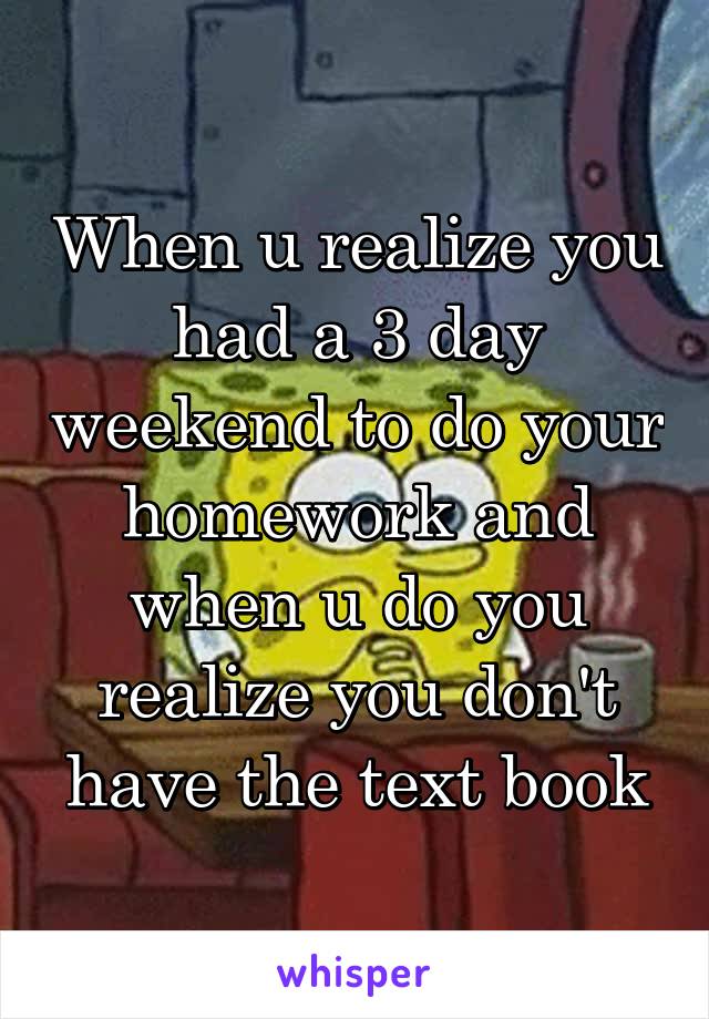 When u realize you had a 3 day weekend to do your homework and when u do you realize you don't have the text book