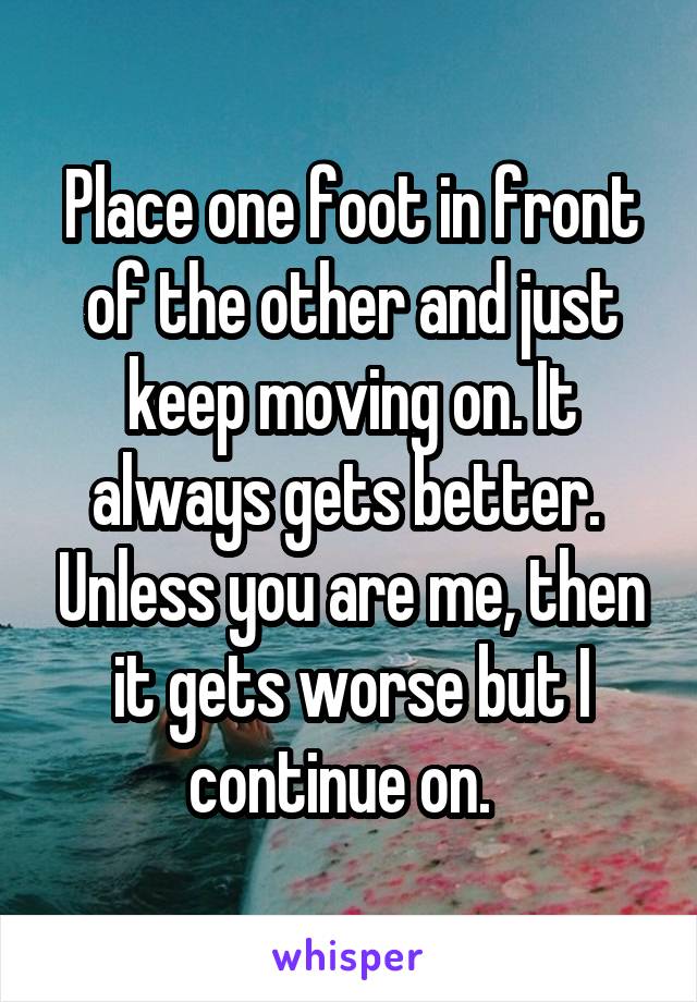 Place one foot in front of the other and just keep moving on. It always gets better.  Unless you are me, then it gets worse but I continue on.  