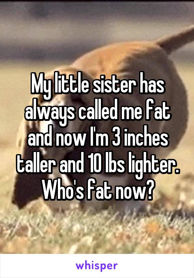 My little sister has always called me fat and now I'm 3 inches taller and 10 lbs lighter. Who's fat now?