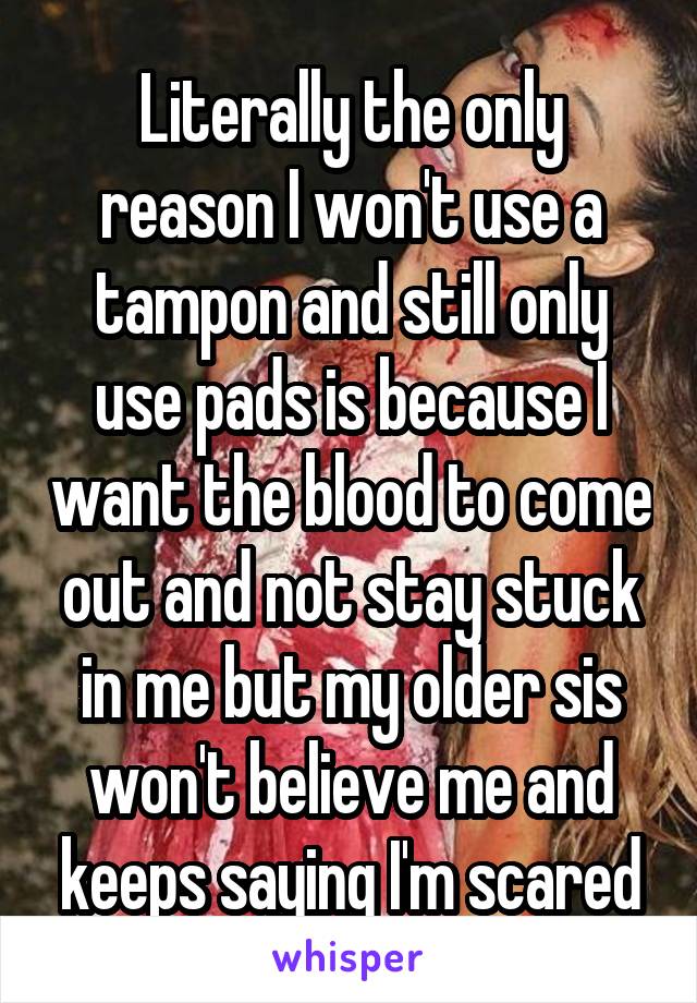 Literally the only reason I won't use a tampon and still only use pads is because I want the blood to come out and not stay stuck in me but my older sis won't believe me and keeps saying I'm scared