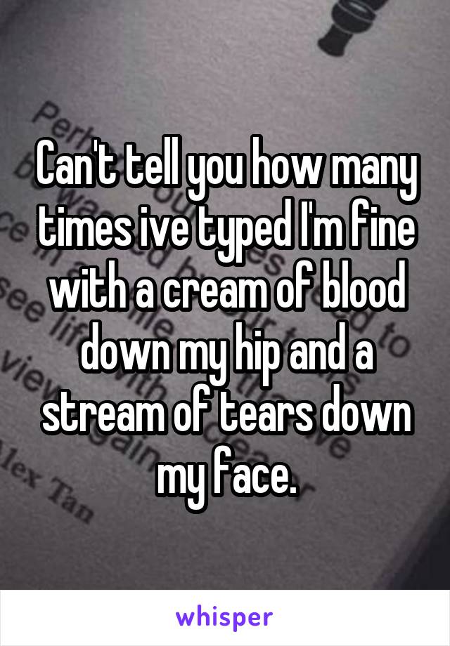 Can't tell you how many times ive typed I'm fine with a cream of blood down my hip and a stream of tears down my face.