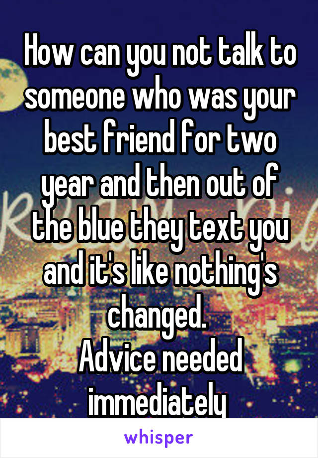 How can you not talk to someone who was your best friend for two year and then out of the blue they text you and it's like nothing's changed. 
Advice needed immediately 