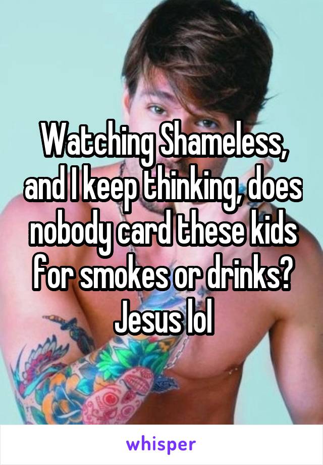 Watching Shameless, and I keep thinking, does nobody card these kids for smokes or drinks? Jesus lol