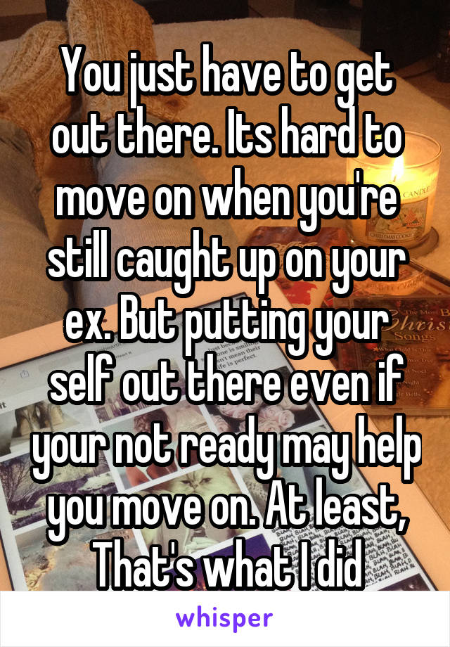 You just have to get out there. Its hard to move on when you're still caught up on your ex. But putting your self out there even if your not ready may help you move on. At least, That's what I did