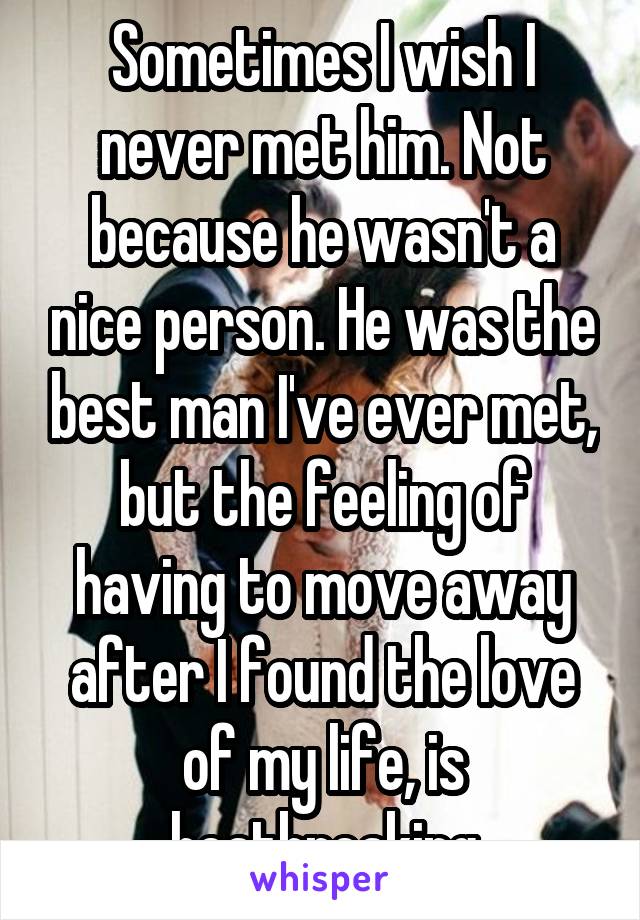 Sometimes I wish I never met him. Not because he wasn't a nice person. He was the best man I've ever met, but the feeling of having to move away after I found the love of my life, is heatbreaking