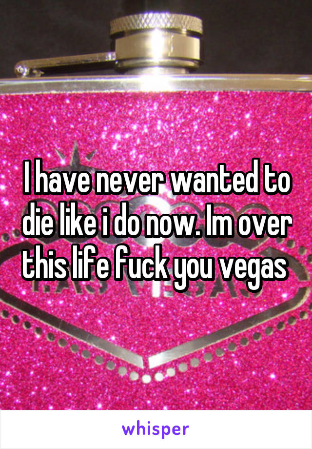 I have never wanted to die like i do now. Im over this life fuck you vegas 