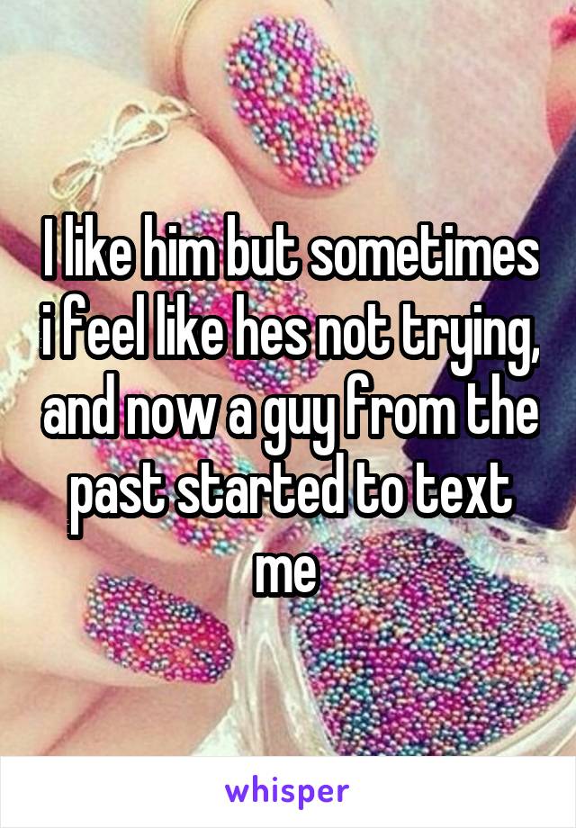 I like him but sometimes i feel like hes not trying, and now a guy from the past started to text me 