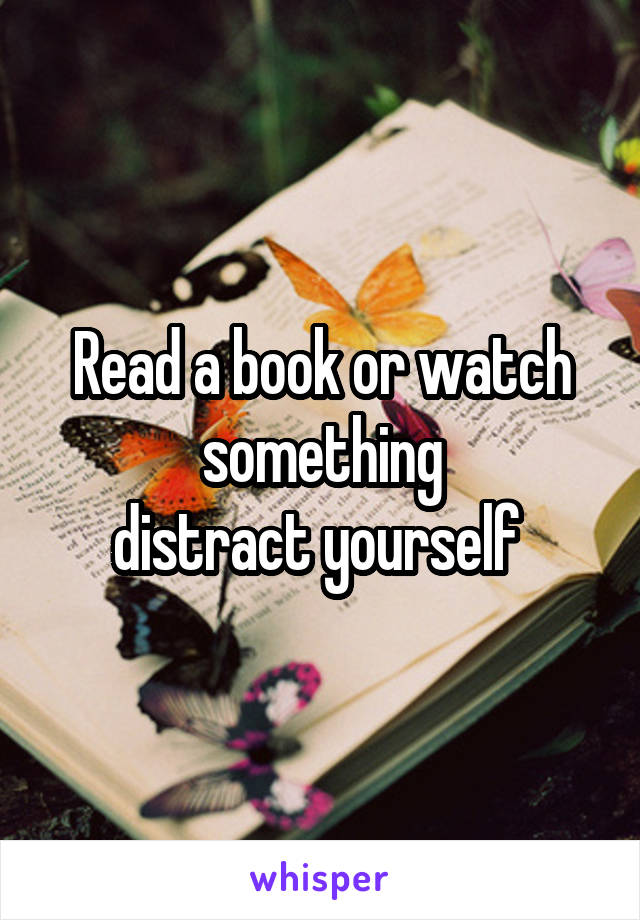 Read a book or watch something
distract yourself 