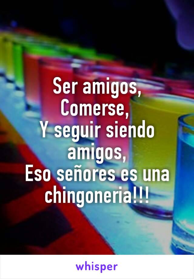 Ser amigos,
Comerse, 
Y seguir siendo amigos,
Eso señores es una chingoneria!!!