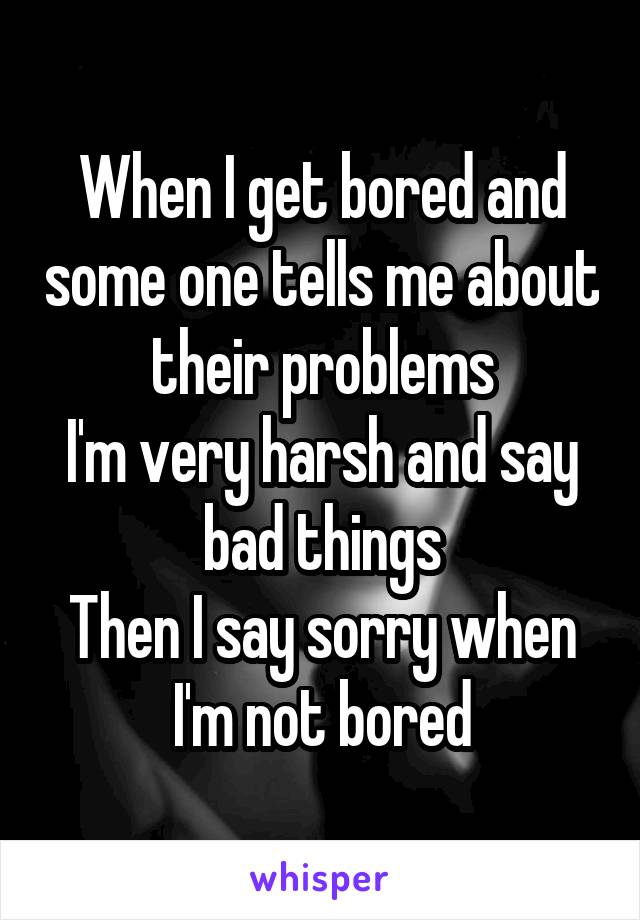 When I get bored and some one tells me about their problems
I'm very harsh and say bad things
Then I say sorry when I'm not bored