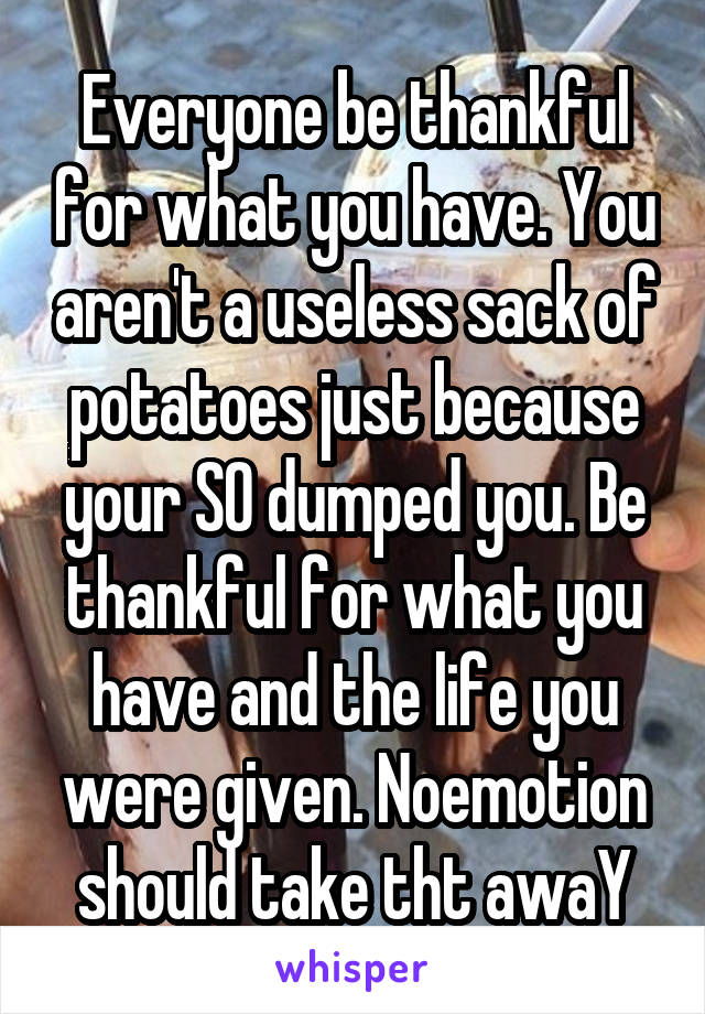 Everyone be thankful for what you have. You aren't a useless sack of potatoes just because your SO dumped you. Be thankful for what you have and the life you were given. Noemotion should take tht awaY