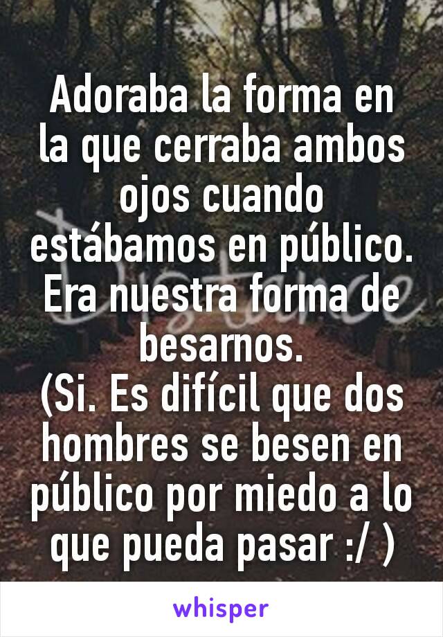 Adoraba la forma en la que cerraba ambos ojos cuando estábamos en público. Era nuestra forma de besarnos.
(Si. Es difícil que dos hombres se besen en público por miedo a lo que pueda pasar :/ )