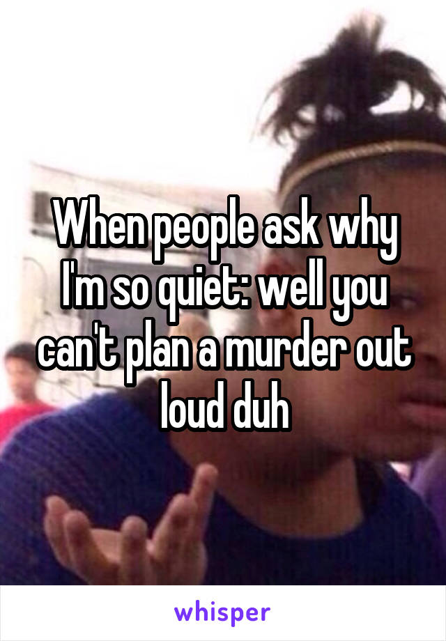 When people ask why I'm so quiet: well you can't plan a murder out loud duh