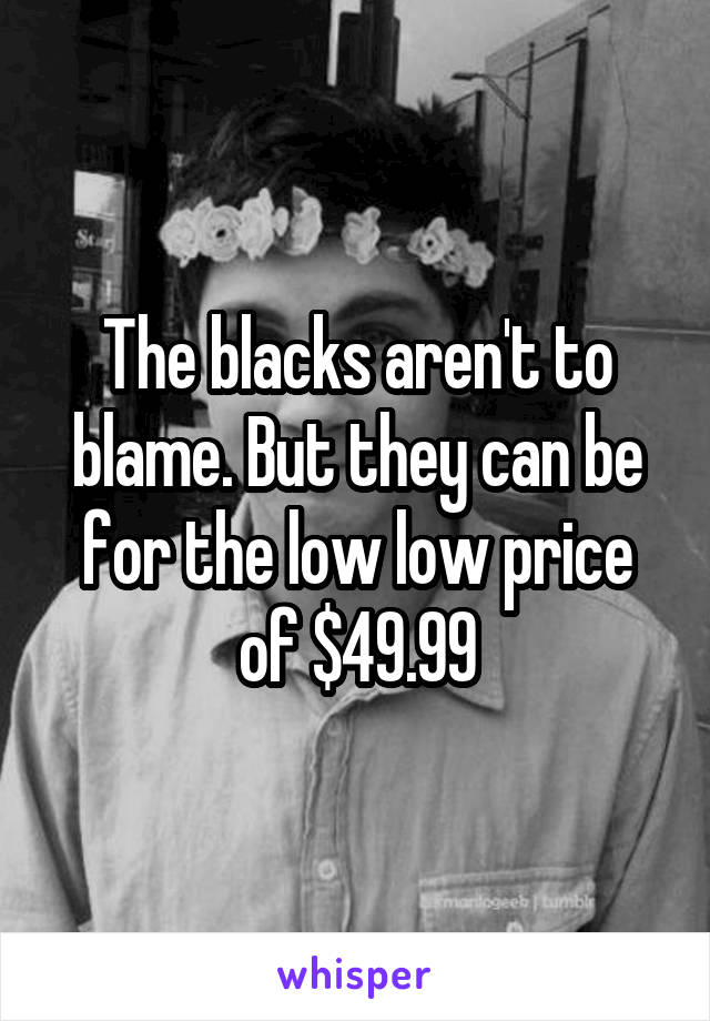 The blacks aren't to blame. But they can be for the low low price of $49.99