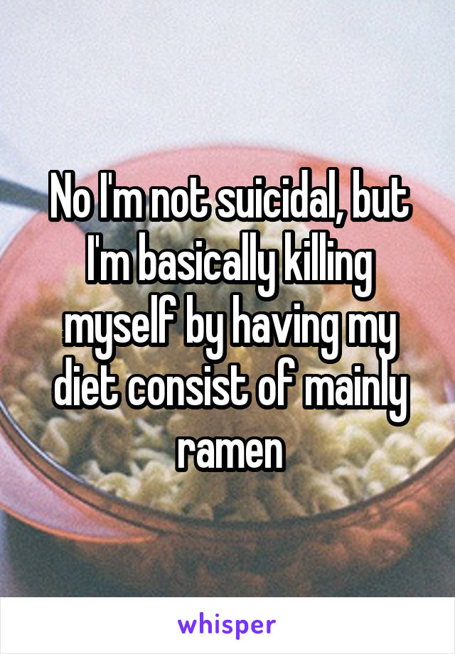 No I'm not suicidal, but I'm basically killing myself by having my diet consist of mainly ramen