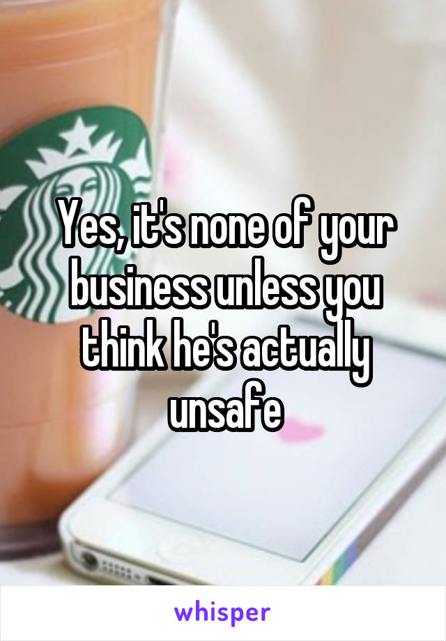 Yes, it's none of your business unless you think he's actually unsafe