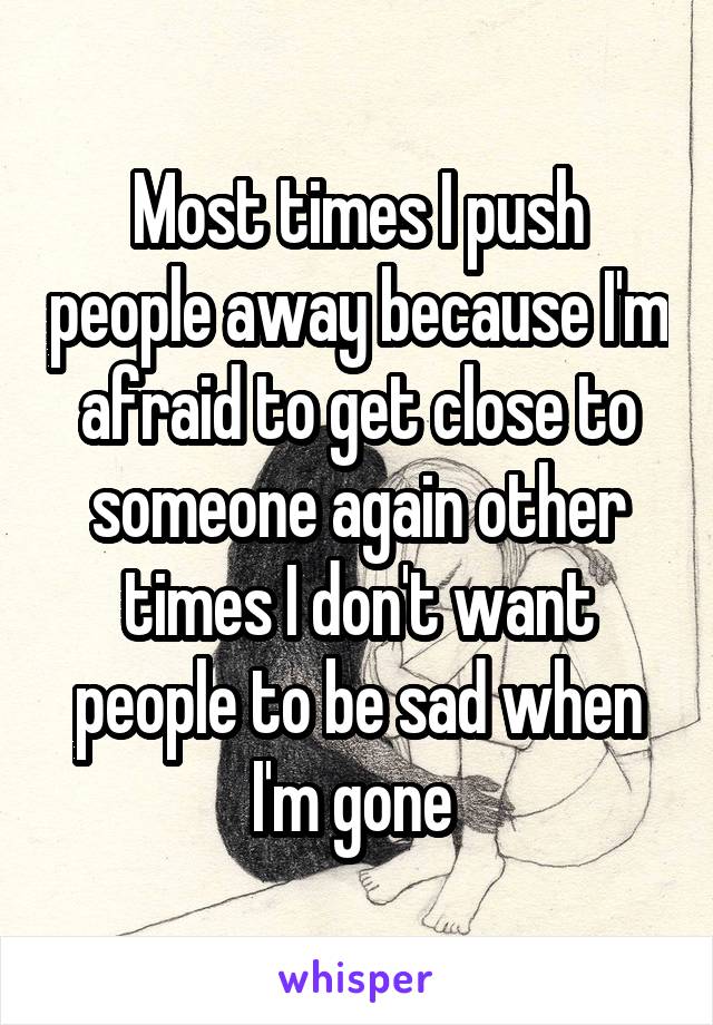 Most times I push people away because I'm afraid to get close to someone again other times I don't want people to be sad when I'm gone 